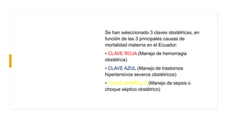 Se han seleccionado 3 claves obstétricas, en
función de las 3 principales causas de
mortalidad materna en el Ecuador:
• CLAVE ROJA (Manejo de hemorragia
obstétrica)
• CLAVE AZUL (Manejo de trastornos
hipertensivos severos obstétricos)
• CLAVE AMARILLA (Manejo de sepsis o
choque séptico obstétrico)
 