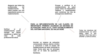 PARA LA IMPLEMENTACIÓN DE LAS CLAVES, ES
IMPORTANTE PRIMERO ACORDAR UN SISTEMA DE
ACTIVACIÓN, PARA ELLO, TODO ESTABLECIMIENTO
DEL SISTEMA NACIONAL DE SALUD DEBE
Todos los miembros del
establecimiento de salud
deben saber lo que
significa “clave roja, azul o
amarilla” y como se activa.
Asegurar que todos los
profesionales del
establecimiento de
salud cuenten con una
capacitación previa a su
implementación.
Proveer y verificar si el
establecimiento de salud
posee todos los dispositivos
médicos y medicamentos
para conformar los kits de
emergencias obstétricas.
Verificar si el
establecimiento puede
manejar las claves
obstétricas y definir los
roles de cada
profesional de salud.
Acordar un sistema de activación
consensuado: altavoz, alarma o timbre
y comunicar a todo el equipo del
establecimiento de salud, buscando la
mejor forma para que no provoque
caos en el resto de pacientes y
familiares.
 