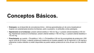 Conceptos Básicos.
• Eclampsia: es el desarrollo de convulsiones tónico - clónicas generalizadas y/o de coma inexplicado en
mujeres con preeclampsia durante el embarazo, parto o puerperio, no atribuible a otras patologías.
• Hipertensión en el embarazo: presión arterial sistólica ≥ 140 mm Hg y / o presión arterial diastólica ≥ 90 mm
Hg; Hipertensión severa en el embarazo: presión arterial sistólica ≥ 160 mm Hg y / o presión arterial diastólica ≥
110 mm Hg
• Preeclampsia: es cuando: • TA sistólica ≥ 140 y / o TA diastólica ≥ 90 mm Hg acompañada de proteinuria ≥ 300
mg en orina de 24 horas, o relación proteinuria creatinuria en muestra aislada ≥ de 30 mg/mmol o ≥ 26 mg/mg y
solamente si estos métodos no están disponibles se puede realizar proteinuria en orina al azar con tira reactiva
≥ 1+
 