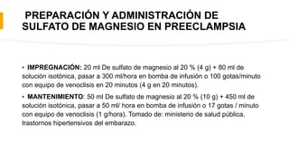 PREPARACIÓN Y ADMINISTRACIÓN DE
SULFATO DE MAGNESIO EN PREECLAMPSIA
• IMPREGNACIÓN: 20 ml De sulfato de magnesio al 20 % (4 g) + 80 ml de
solución isotónica, pasar a 300 ml/hora en bomba de infusión o 100 gotas/minuto
con equipo de venoclisis en 20 minutos (4 g en 20 minutos).
• MANTENIMIENTO: 50 ml De sulfato de magnesio al 20 % (10 g) + 450 ml de
solución isotónica, pasar a 50 ml/ hora en bomba de infusión o 17 gotas / minuto
con equipo de venoclisis (1 g/hora). Tomado de: ministerio de salud pública,
trastornos hipertensivos del embarazo.
 