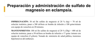 Preparación y administración de sulfato de
magnesio en eclampsia.
IMPREGNACIÓN: 30 ml De sulfato de magnesio al 20 % (6g) + 70 ml de
solución isotónica, pasar a 300 ml/hora en bomba de infusión o 100 gotas/minuto
con equipo de venoclisis en 20 minutos.
MANTENIMIENTO: 100 ml De sulfato de magnesio al 20 % (20g) + 400 ml de
solución isotónica, pasar a 50 ml/hora en bomba de infusión o 17 gotas /minuto con
equipo de venoclisis (2 g/hora). Tomado de: ministerio de salud pública, trastornos
hipertensivos del embarazo.
 