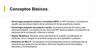 Conceptos Básicos.
• Hemorragia posparto primaria o inmediata (HPP): la HPP primaria o inmediata es
aquella que se produce dentro de las primeras 24 horas posteriores al parto.
• Hemorragia posparto secundaria o tardía: se produce entre las 24 horas y seis
semanas posparto. La mayoría de los casos de HPP tardía se deben a la retención de
productos de la concepción, infección o ambas
• Sepsis Obstétrica: Situación clínica derivada de la invasión y proliferación de
bacterias, virus y hongos en el torrente sanguíneo de la gestante o puérpera
• Síndrome de HELLP: Complicación de la preeclampsia severa o eclampsia que se
caracteriza por presencia de hemólisis, disfunción hepática (enzimas hepática
elevadas) y trombocitopenia
 