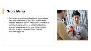 Score Mamá
• Es una herramienta de puntuación de signos vitales
para el reconocimiento y respuesta temprana del
deterioro de signos clínicos y fisiológicos, orientada a
identificar tempranamente la patología obstétrica,
teniendo principal relevancia en el primer nivel de
atención en salud, permitiendo una toma de
decisiones oportuna.
 
