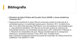 Bibliografía
• Ministerio de Salud Pública del Ecuador Score MAMÁ y claves-obstétricas
Protocolo 2017
• Organización mundial de la salud. Plan de acción para acelerar la reducción de la
mortalidad materna y la morbilidad materna grave. [Internet]. 2011. Available from:
http://www.Paho.Org/clap/index.Php?Option=com_docman&view=download&categor
y _slug=publicaciones&alias=267-plan-de-accion-para-acelerar-la-reduccion-de-
lamortalidad-materna-y-la-morbilidad-materna-grave-cd51-12&itemid=219&lang=es
2. Ministerio de salud pública del perú. Manejo estandarizado de las emergencias
obstétricas y neonatales [internet]. Lima; 2010. 54 p. Available from:
http://webcache.Googleusercontent.Com/search?Q=cache:http://bvs.Minsa.Gob.Pe/loc
al/MINSA/1138_DGSP275-1.Pdf
 
