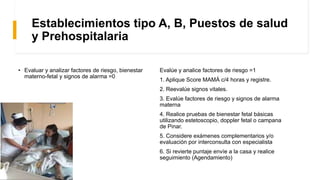 Establecimientos tipo A, B, Puestos de salud
y Prehospitalaria
Evalúe y analice factores de riesgo =1
1. Aplique Score MAMÁ c/4 horas y registre.
2. Reevalúe signos vitales.
3. Evalúe factores de riesgo y signos de alarma
materna
4. Realice pruebas de bienestar fetal básicas
utilizando estetoscopio, doppler fetal o campana
de Pinar.
5. Considere exámenes complementarios y/o
evaluación por interconsulta con especialista
6. Si revierte puntaje envíe a la casa y realice
seguimiento (Agendamiento)
• Evaluar y analizar factores de riesgo, bienestar
materno-fetal y signos de alarma =0
 