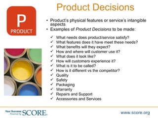 <ul><li>Product’s physical features or service’s intangible aspects  </li></ul><ul><li>Examples of  Product Decisions  to ...