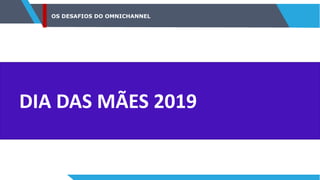 OS DESAFIOS DO OMNICHANNEL
DIA DAS MÃES 2019
 