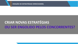 CRIAÇÃO DE ESTRATÉGIAS OMNICHANNEL
CRIAR NOVAS ESTRATÉGIAS
OU SER ENGOLIDO PELOS CONCORRENTES?
 