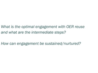 What is the optimal engagement with OER reuse
and what are the intermediate steps?

How can engagement be sustained/nurtured?
 