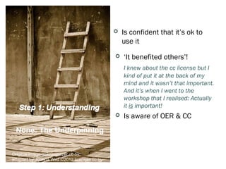    Is confident that it’s ok to
                                                  use it    Social OEP
                                                 ‘It benefited others’!
                                                  I knew about the cc license but I
                                                  kind of put it at the back of my
                                                  mind and it wasn’t that important.
                                                  And it’s when I went to the
                                                  workshop that I realised: Actually
                                                  it is important!
                                                 Is aware of OER & CC
 None: The Underpinning
                                                    Many Self         OER

Original image geezaweezer cc by;
adapted by Joanna Wild ©2012 licensed cc by
 