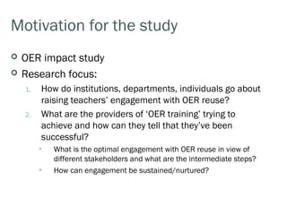 Motivation for the study
   OER impact study
   Research focus:
    1.   How do institutions, departments, individuals go about
         raising teachers’ engagement with OER reuse?
    2.   What are the providers of ‘OER training’ trying to
         achieve and how can they tell that they’ve been
         successful?
         •   What is the optimal engagement with OER reuse in view of
             different stakeholders and what are the intermediate steps?
         •   How can engagement be sustained/nurtured?
 