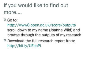 If you would like to find out
more….
 Go to:
  http://www8.open.ac.uk/score/outputs
  scroll down to my name (Joanna Wild) and
  browse through the outputs of my research
 Download the full research report from:
  http://bit.ly/UEcbPi
 