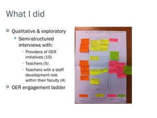 What I did
   Qualitative & exploratory
      Semi-structured
       interviews with:
        • Providers of OER
          initiatives (10)
        • Teachers (5)
        • Teachers with a staff
          development role
          within their faculty (4)
   OER engagement ladder
 