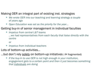 Making OER an integral part of existing inst. strategies
      We wrote OER into our teaching and learning strategy a couple
       of years ago
      Open Education was set as the priority for the year…
Getting buy-in of senior management in individual faculties
      Impetus from central L&T teams
       …we had representatives from each faculty that liaise directly with the
       centre
       or
      Impetus from individual teachers
Lots of bottom-up activities…
…but don’t rely solely on bottom-up initiatives ( fragmented)
      If the buy-in to use OER is not high enough in your institution,
       engagement gets to a certain point and then it just becomes something
       that individuals are doing
 
