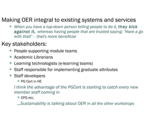 Making OER integral to existing systems and services
     When you have a top-down person telling people to do it, they kick
      against it, whereas having people that are trusted saying: ‘Have a go
      with that!’ - that's more beneficial
Key stakeholders:
     People supporting module teams
     Academic Librarians
     Learning technologists (e-learning teams)
     Staff responsible for implementing graduate attributes
     Staff developers
        PG Cert in HE
      I think the advantage of the PGCert is starting to catch every new
      member staff coming in
        CPD etc.
       …Sustainability is talking about OER in all the other workshops
 