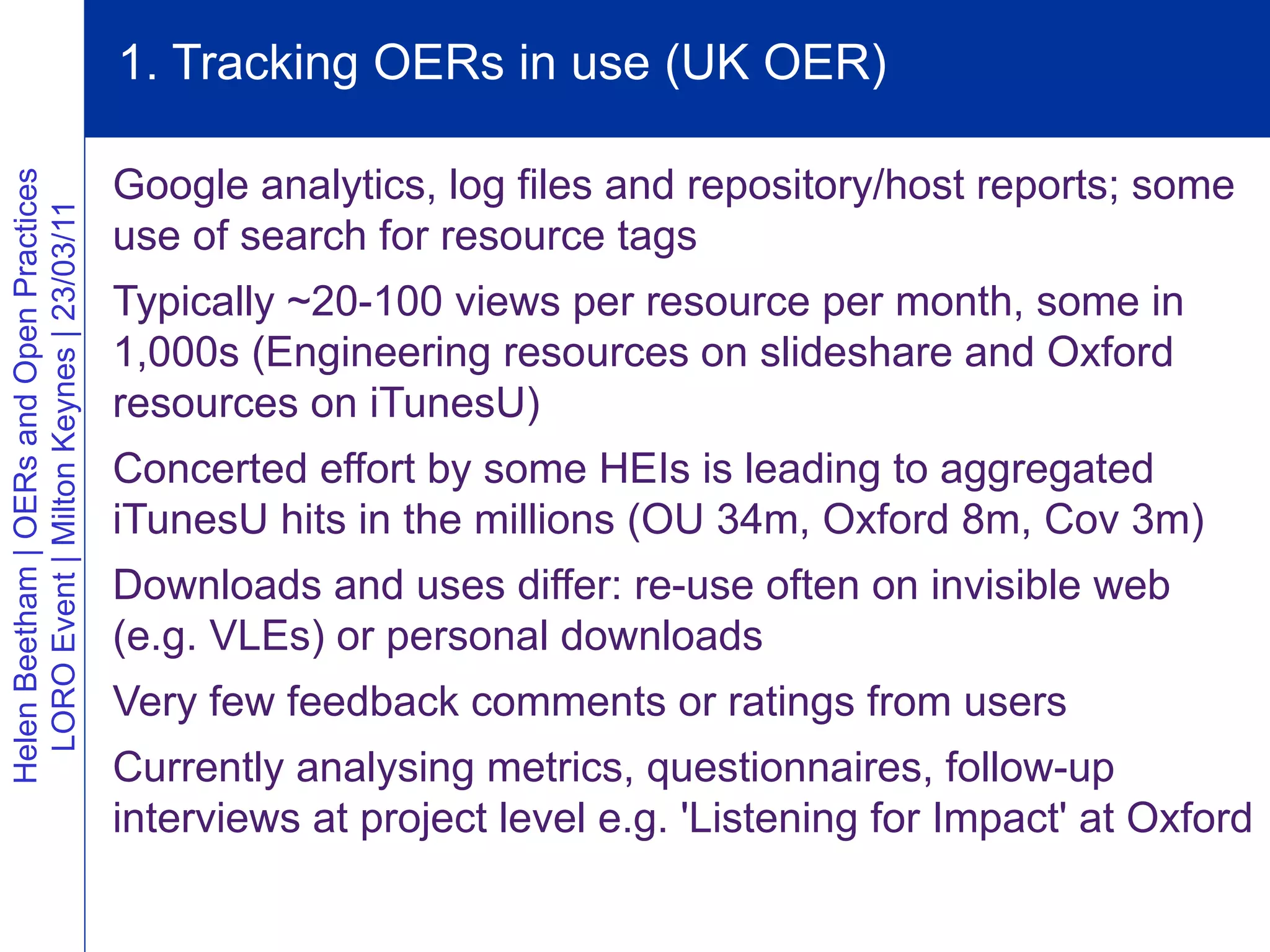 1. Tracking OERs in use (UK OER)

                                          Google analytics, log files and repository/host reports; some
Helen Beetham | OERs and Open Practices
  LORO Event | Milton Keynes | 23/03/11




                                          use of search for resource tags
                                          Typically ~20-100 views per resource per month, some in
                                          1,000s (Engineering resources on slideshare and Oxford
                                          resources on iTunesU)
                                          Concerted effort by some HEIs is leading to aggregated
                                          iTunesU hits in the millions (OU 34m, Oxford 8m, Cov 3m)
                                          Downloads and uses differ: re-use often on invisible web
                                          (e.g. VLEs) or personal downloads
                                          Very few feedback comments or ratings from users
                                          Currently analysing metrics, questionnaires, follow-up
                                          interviews at project level e.g. 'Listening for Impact' at Oxford
 