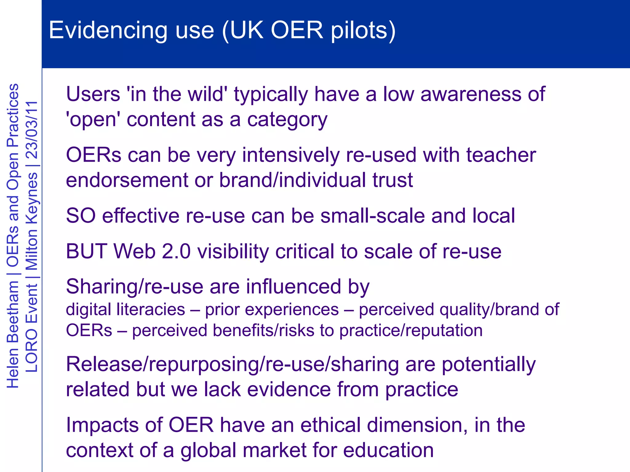 Evidencing use (UK OER pilots)
                                           Vision                 Extending reputation

                                           Users 'in the wild' typically have a low awareness of
Helen Beetham | OERs and Open Practices
  LORO Event | Milton Keynes | 23/03/11




                                           'open' content as a category
                                           OERs can be very intensively re-used with teacher
                                           endorsement or brand/individual trust
                                           SO effective re-use can be small-scale and local
                                           BUT Web 2.0 visibility critical to scale of re-use
                                           Sharing/re-use are influenced by
                                           digital literacies – prior experiences – perceived quality/brand of
                                           OERs – perceived benefits/risks to practice/reputation

                                           Release/repurposing/re-use/sharing are potentially
                                           related but we lack evidence from practice
                                           Impacts of OER have an ethical dimension, in the
                                           context of a global market for education
 