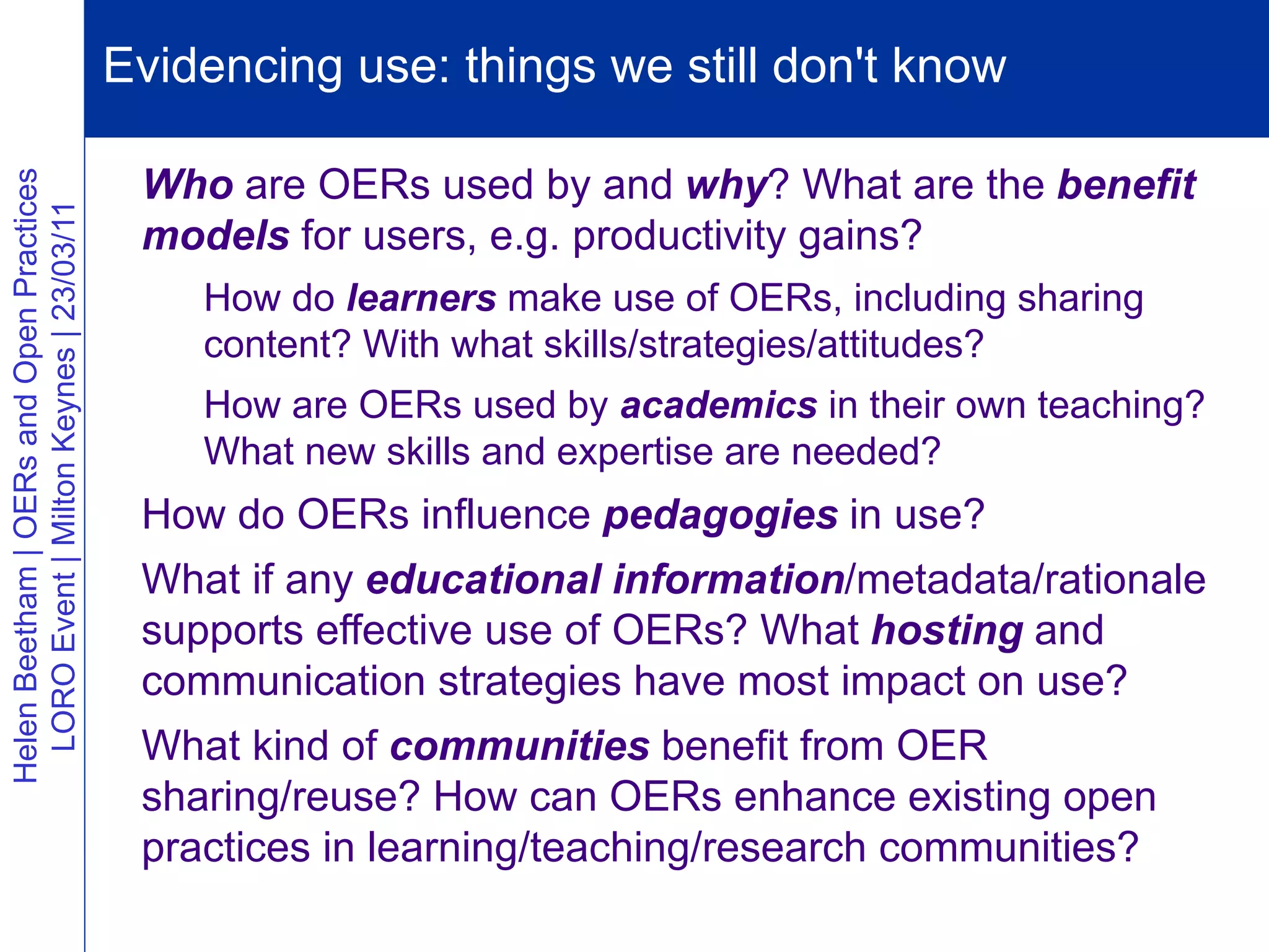 Evidencing use: things we Extending reputation
                                           Vision                   still don't know

                                           Who are OERs used by and why? What are the benefit
Helen Beetham | OERs and Open Practices
  LORO Event | Milton Keynes | 23/03/11




                                           models for users, e.g. productivity gains?
                                              How do learners make use of OERs, including sharing
                                              content? With what skills/strategies/attitudes?
                                              How are OERs used by academics in their own teaching?
                                              What new skills and expertise are needed?
                                           How do OERs influence pedagogies in use?
                                           What if any educational information/metadata/rationale
                                           supports effective use of OERs? What hosting and
                                           communication strategies have most impact on use?
                                           What kind of communities benefit from OER
                                           sharing/reuse? How can OERs enhance existing open
                                           practices in learning/teaching/research communities?
 