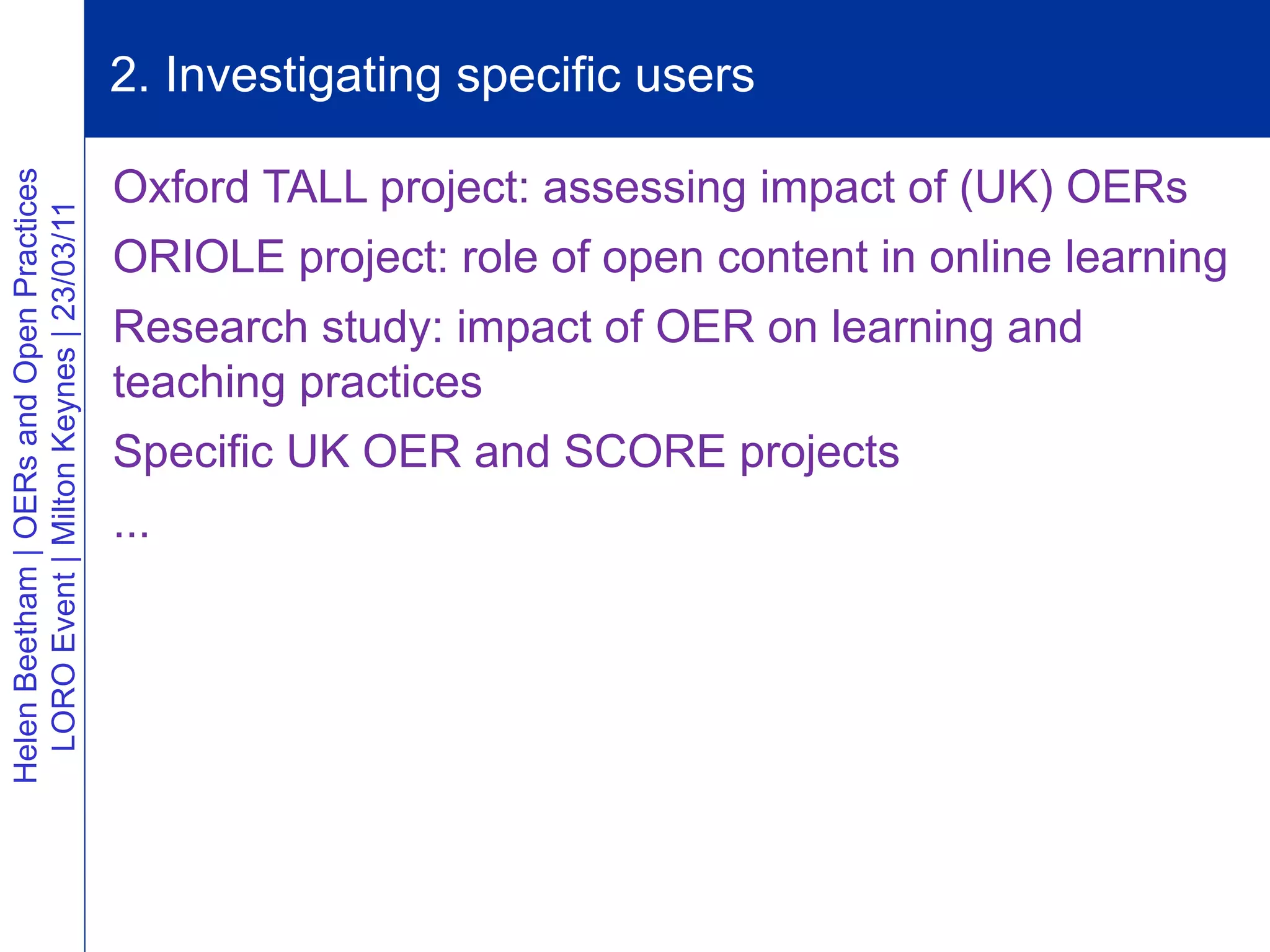 2. Investigating specific users

                                          Oxford TALL project: assessing impact of (UK) OERs
Helen Beetham | OERs and Open Practices
  LORO Event | Milton Keynes | 23/03/11




                                          ORIOLE project: role of open content in online learning
                                          Research study: impact of OER on learning and
                                          teaching practices
                                          Specific UK OER and SCORE projects
                                          ...
 