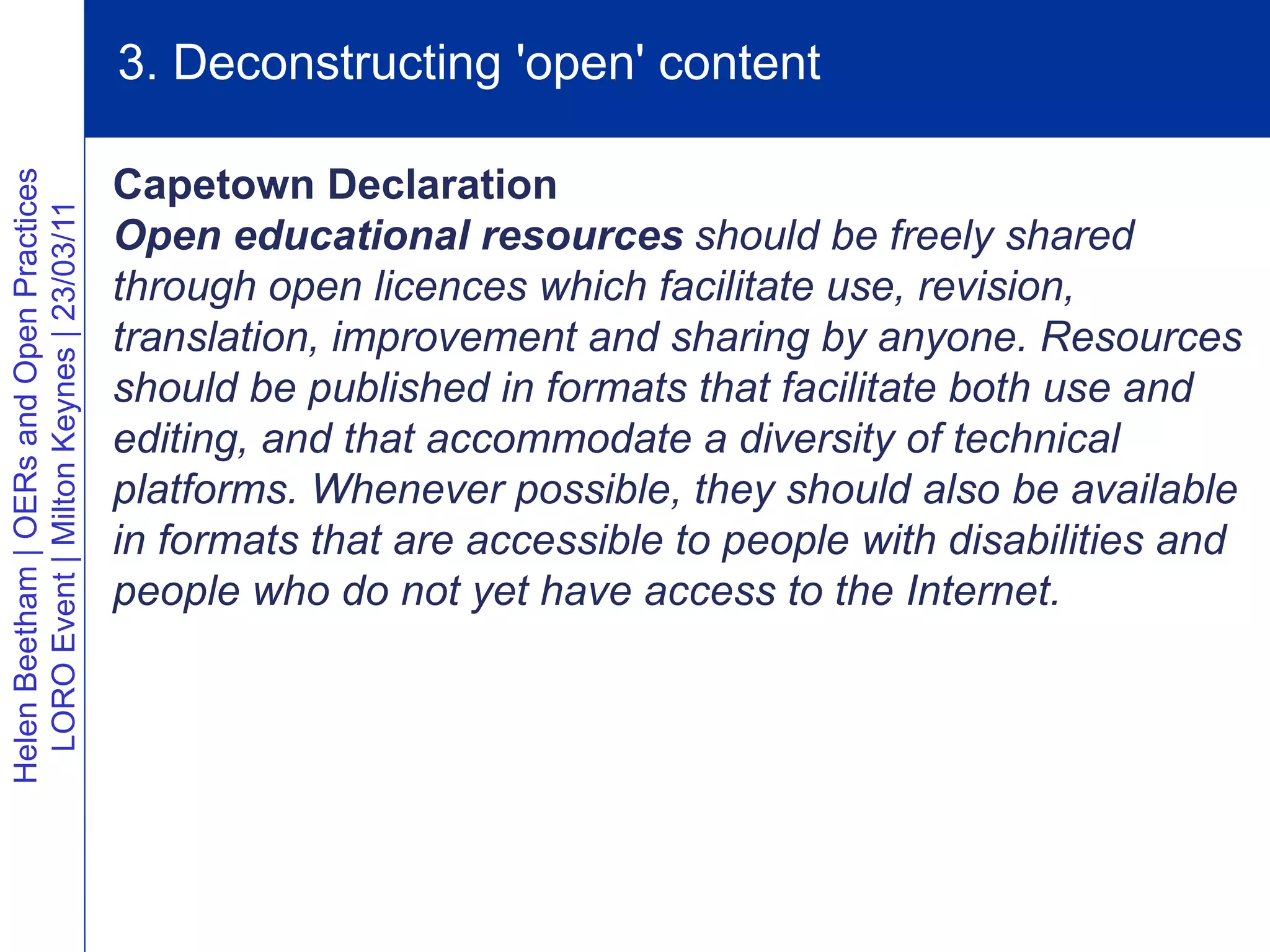 3. Deconstructing 'open' content

                                          Capetown Declaration
Helen Beetham | OERs and Open Practices
  LORO Event | Milton Keynes | 23/03/11




                                          Open educational resources should be freely shared
                                          through open licences which facilitate use, revision,
                                          translation, improvement and sharing by anyone. Resources
                                          should be published in formats that facilitate both use and
                                          editing, and that accommodate a diversity of technical
                                          platforms. Whenever possible, they should also be available
                                          in formats that are accessible to people with disabilities and
                                          people who do not yet have access to the Internet.
 
