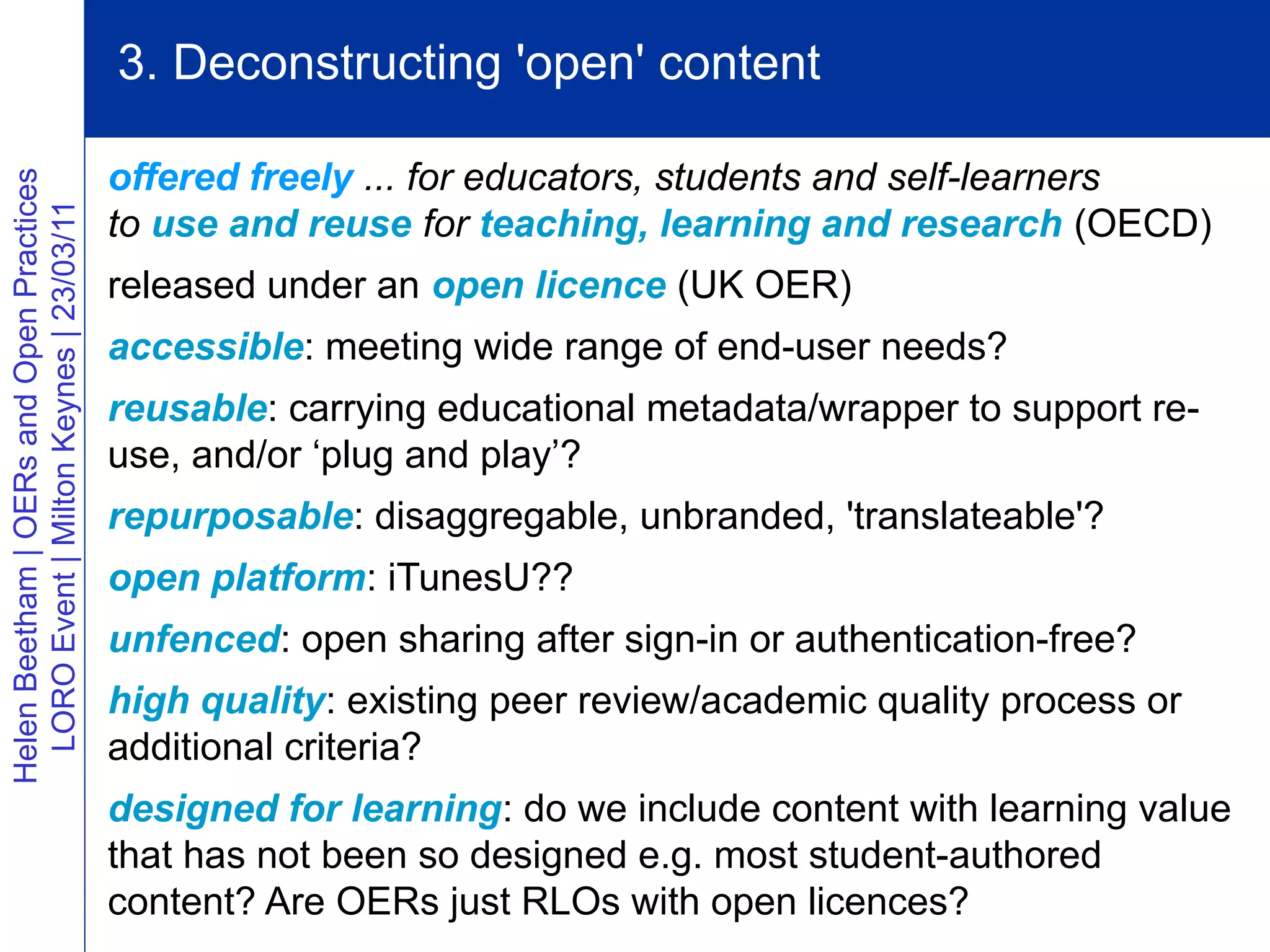 3. Deconstructing 'open' content

                                          offered freely ... for educators, students and self-learners
Helen Beetham | OERs and Open Practices
  LORO Event | Milton Keynes | 23/03/11




                                          to use and reuse for teaching, learning and research (OECD)
                                          released under an open licence (UK OER)
                                          accessible: meeting wide range of end-user needs?
                                          reusable: carrying educational metadata/wrapper to support re-
                                          use, and/or ‘plug and play’?
                                          repurposable: disaggregable, unbranded, 'translateable'?
                                          open platform: iTunesU??
                                          unfenced: open sharing after sign-in or authentication-free?
                                          high quality: existing peer review/academic quality process or
                                          additional criteria?
                                          designed for learning: do we include content with learning value
                                          that has not been so designed e.g. most student-authored
                                          content? Are OERs just RLOs with open licences?
 