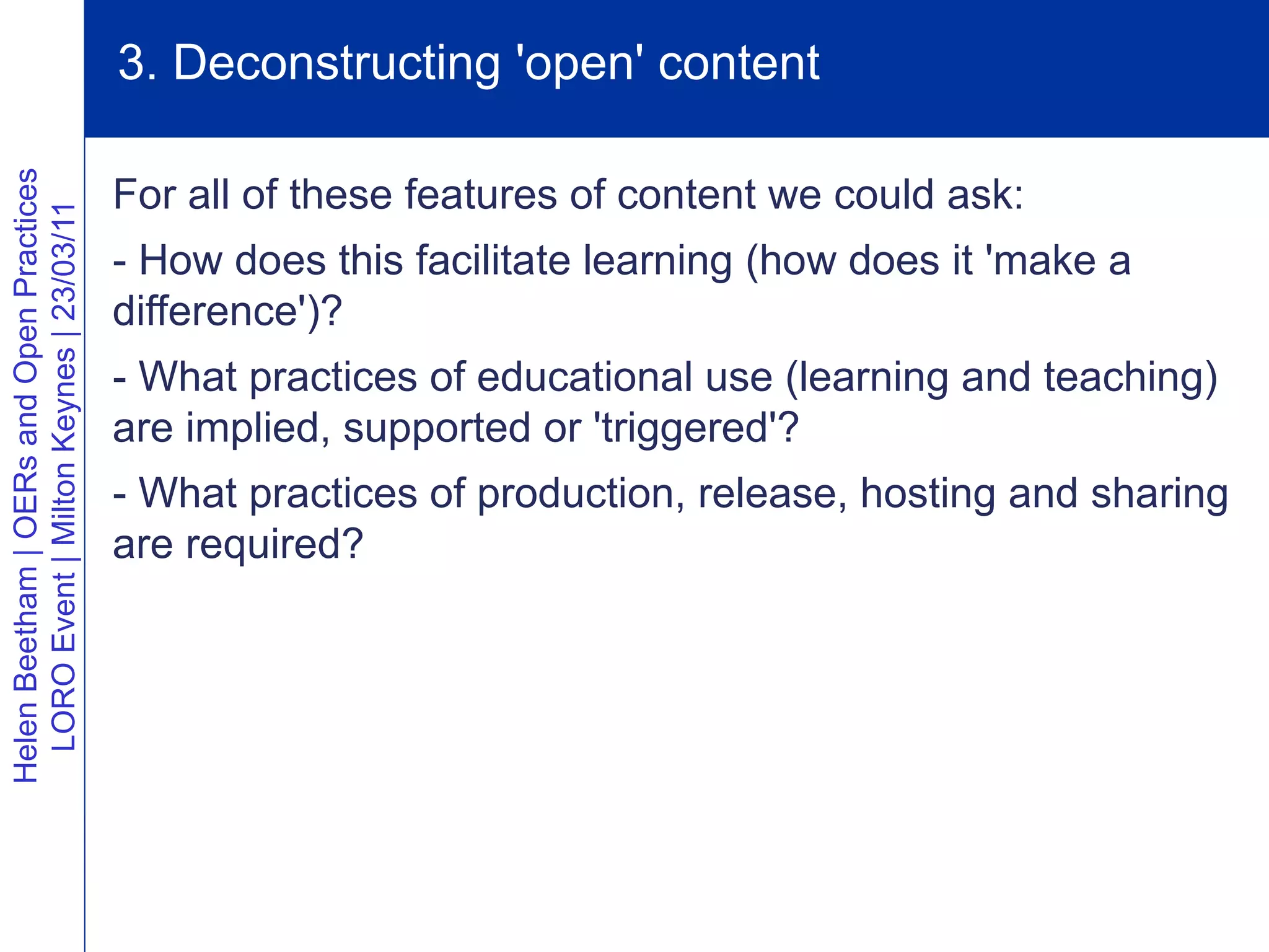 3. Deconstructing 'open' content
Helen Beetham | OERs and Open Practices




                                          For all of these features of content we could ask:
  LORO Event | Milton Keynes | 23/03/11




                                          - How does this facilitate learning (how does it 'make a
                                          difference')?
                                          - What practices of educational use (learning and teaching)
                                          are implied, supported or 'triggered'?
                                          - What practices of production, release, hosting and sharing
                                          are required?
 