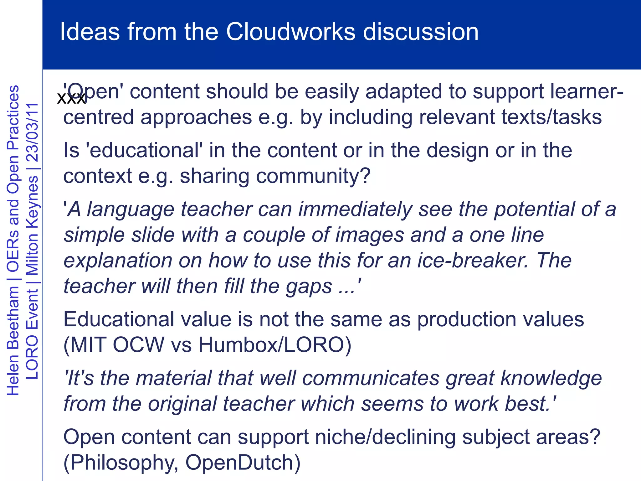 Ideas from the Cloudworks discussion

                                           'Open' content should be easily adapted to support learner-
Helen Beetham | OERs and Open Practices




                                          xxx
  LORO Event | Milton Keynes | 23/03/11




                                          centred approaches e.g. by including relevant texts/tasks
                                          Is 'educational' in the content or in the design or in the
                                          context e.g. sharing community?
                                          'A language teacher can immediately see the potential of a
                                          simple slide with a couple of images and a one line
                                          explanation on how to use this for an ice-breaker. The
                                          teacher will then fill the gaps ...'
                                          Educational value is not the same as production values
                                          (MIT OCW vs Humbox/LORO)
                                          'It's the material that well communicates great knowledge
                                          from the original teacher which seems to work best.'
                                          Open content can support niche/declining subject areas?
                                          (Philosophy, OpenDutch)
 