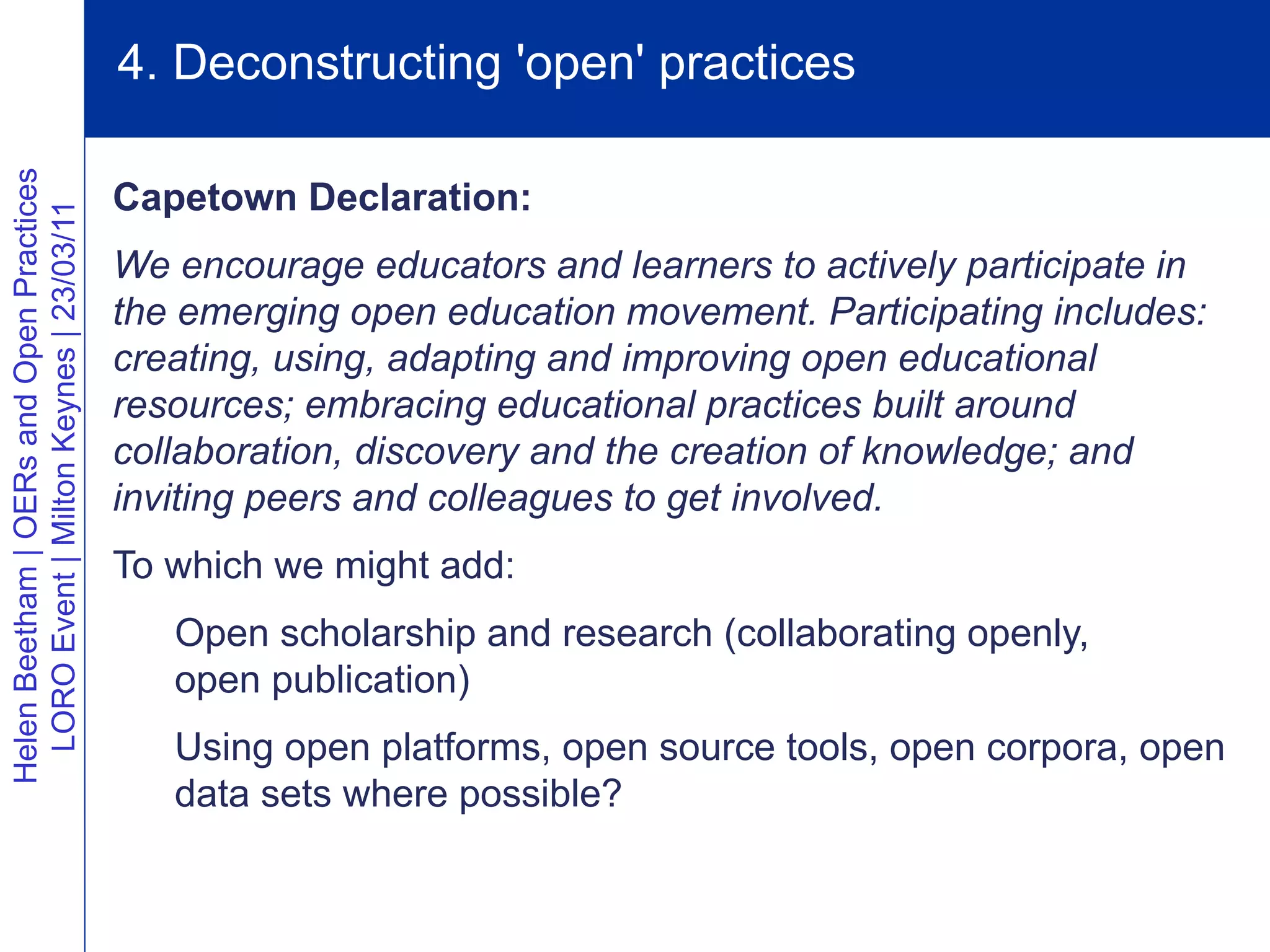 4. Deconstructing 'open' practices
Helen Beetham | OERs and Open Practices




                                          Capetown Declaration:
  LORO Event | Milton Keynes | 23/03/11




                                          We encourage educators and learners to actively participate in
                                          the emerging open education movement. Participating includes:
                                          creating, using, adapting and improving open educational
                                          resources; embracing educational practices built around
                                          collaboration, discovery and the creation of knowledge; and
                                          inviting peers and colleagues to get involved.
                                          To which we might add:
                                             Open scholarship and research (collaborating openly,
                                             open publication)
                                             Using open platforms, open source tools, open corpora, open
                                             data sets where possible?
 
