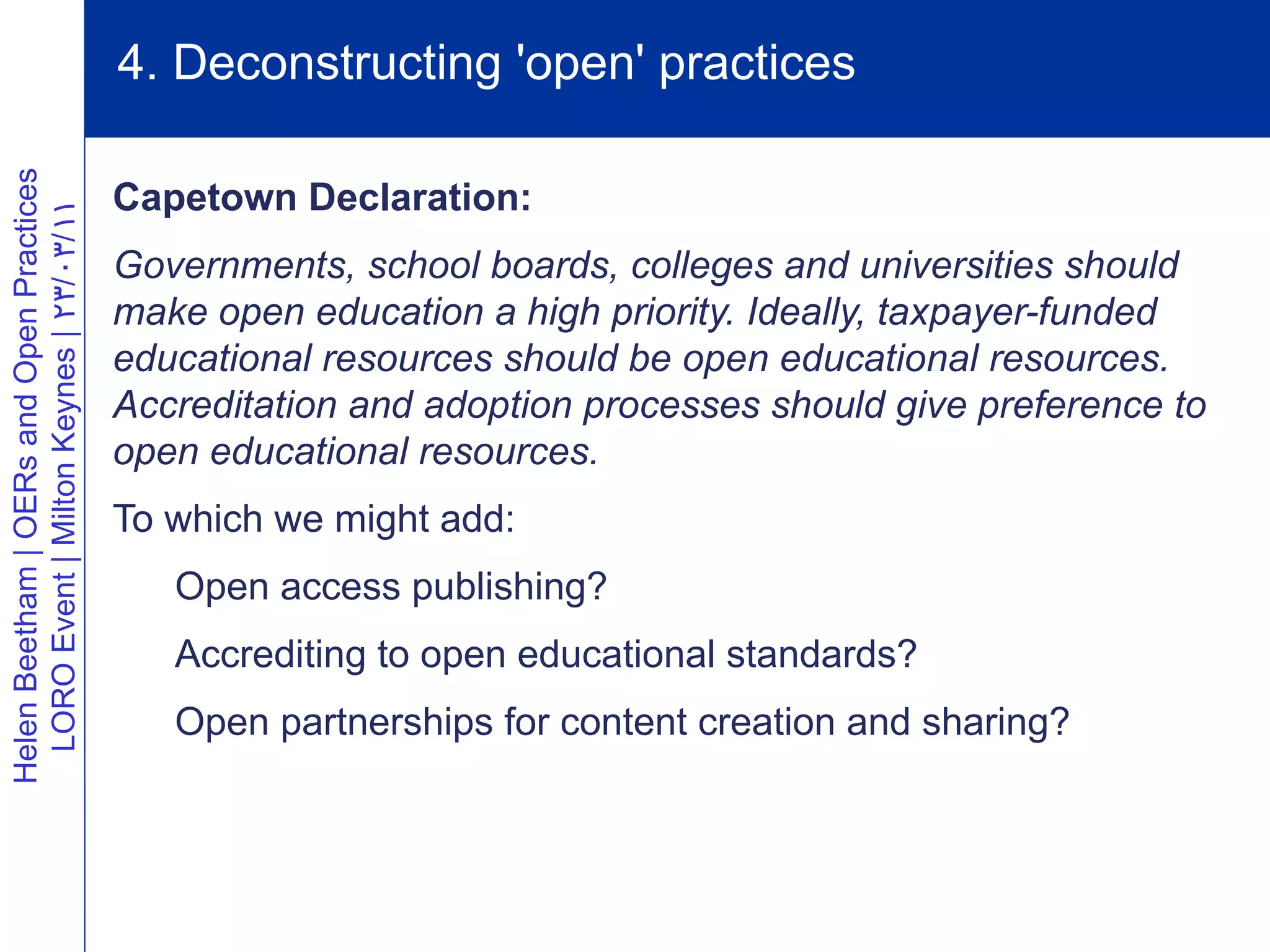 4. Deconstructing 'open' practices
Helen Beetham | OERs and Open Practices




                                          Capetown Declaration:
  LORO Event | Milton Keynes | 23/03/11




                                          Governments, school boards, colleges and universities should
                                          make open education a high priority. Ideally, taxpayer-funded
                                          educational resources should be open educational resources.
                                          Accreditation and adoption processes should give preference to
                                          open educational resources.
                                          To which we might add:
                                             Open access publishing?
                                             Accrediting to open educational standards?
                                             Open partnerships for content creation and sharing?
 