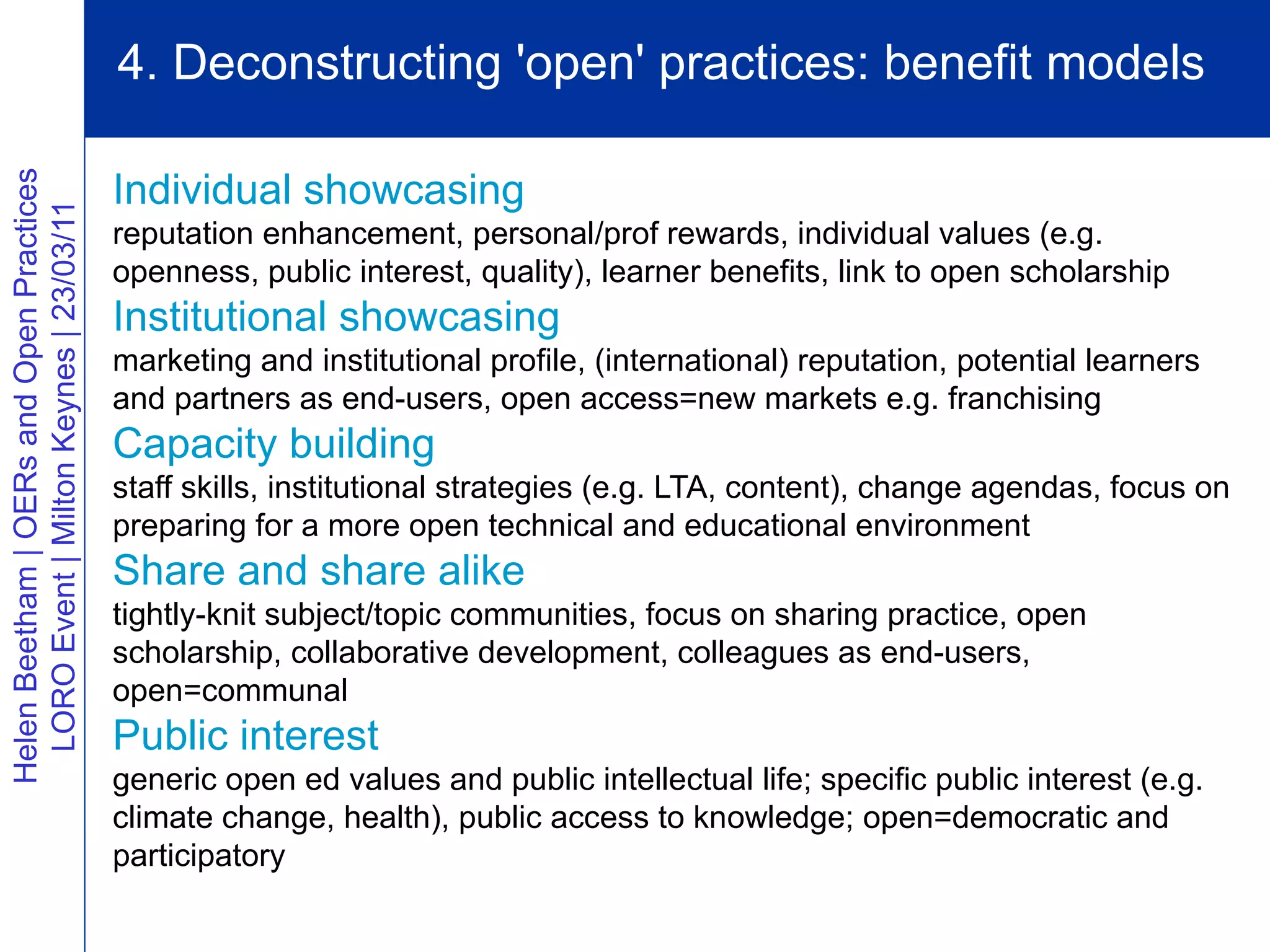 4. Deconstructing 'open' practices: benefit models

                                          Individual showcasing
Helen Beetham | OERs and Open Practices
  LORO Event | Milton Keynes | 23/03/11




                                          reputation enhancement, personal/prof rewards, individual values (e.g.
                                          openness, public interest, quality), learner benefits, link to open scholarship
                                          Institutional showcasing
                                          marketing and institutional profile, (international) reputation, potential learners
                                          and partners as end-users, open access=new markets e.g. franchising
                                          Capacity building
                                          staff skills, institutional strategies (e.g. LTA, content), change agendas, focus on
                                          preparing for a more open technical and educational environment
                                          Share and share alike
                                          tightly-knit subject/topic communities, focus on sharing practice, open
                                          scholarship, collaborative development, colleagues as end-users,
                                          open=communal
                                          Public interest
                                          generic open ed values and public intellectual life; specific public interest (e.g.
                                          climate change, health), public access to knowledge; open=democratic and
                                          participatory
 