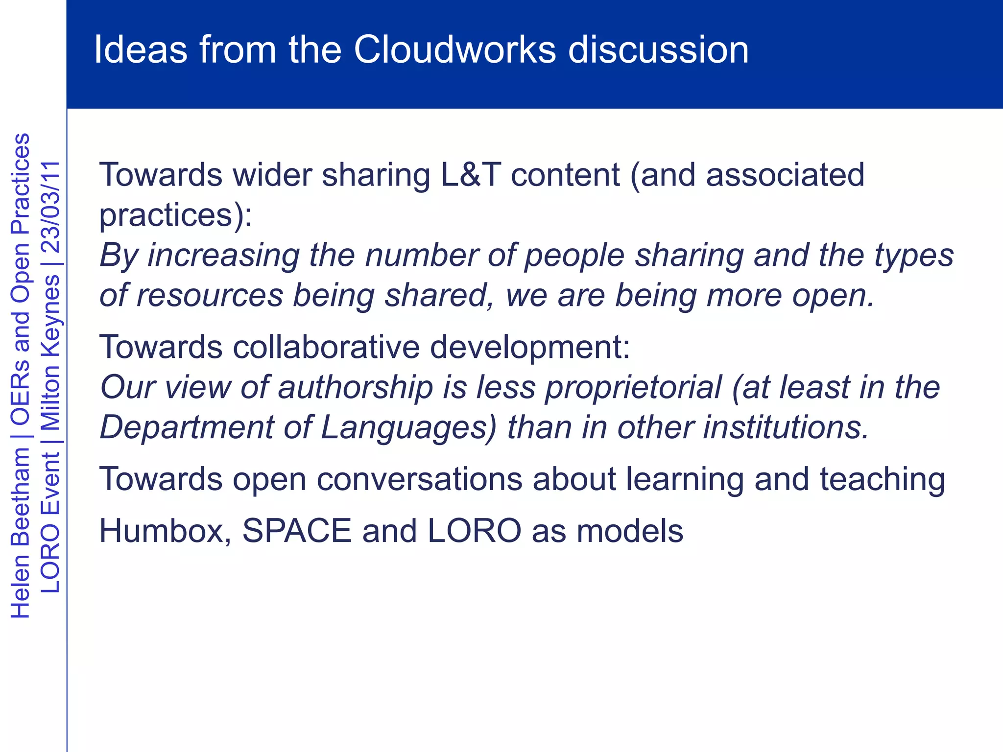 Ideas from the Cloudworks discussion
Helen Beetham | OERs and Open Practices




                                          Towards wider sharing L&T content (and associated
  LORO Event | Milton Keynes | 23/03/11




                                          practices):
                                          By increasing the number of people sharing and the types
                                          of resources being shared, we are being more open.
                                          Towards collaborative development:
                                          Our view of authorship is less proprietorial (at least in the
                                          Department of Languages) than in other institutions.
                                          Towards open conversations about learning and teaching
                                          Humbox, SPACE and LORO as models
 