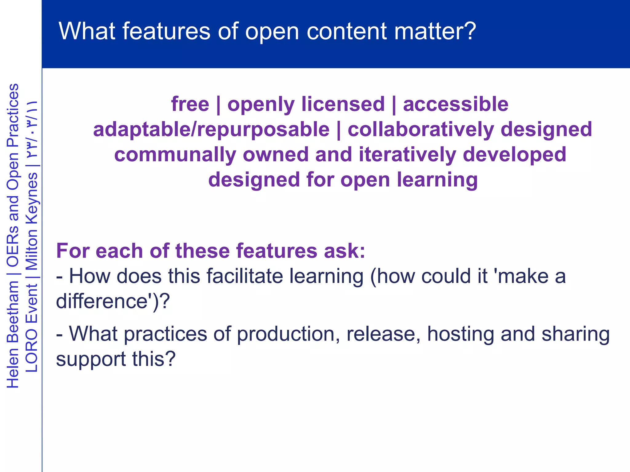 What features of open content matter?
Helen Beetham | OERs and Open Practices




                                                     free | openly licensed | accessible
  LORO Event | Milton Keynes | 23/03/11




                                              adaptable/repurposable | collaboratively designed
                                                communally owned and iteratively developed
                                                         designed for open learning


                                          For each of these features ask:
                                          - How does this facilitate learning (how could it 'make a
                                          difference')?
                                          - What practices of production, release, hosting and sharing
                                          support this?
 