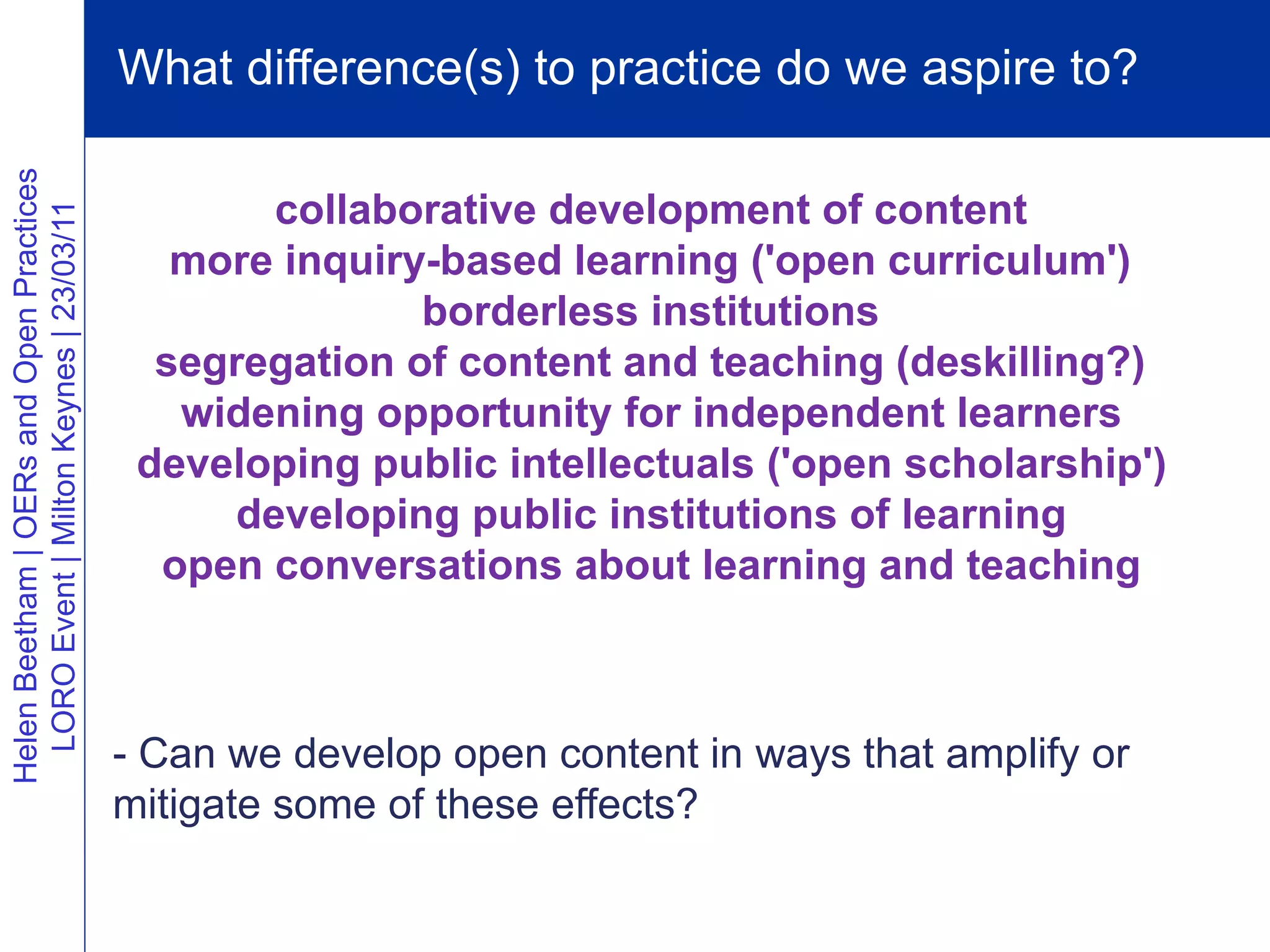 What difference(s) to practice do we aspire to?
Helen Beetham | OERs and Open Practices




                                                 collaborative development of content
  LORO Event | Milton Keynes | 23/03/11




                                             more inquiry-based learning ('open curriculum')
                                                         borderless institutions
                                            segregation of content and teaching (deskilling?)
                                             widening opportunity for independent learners
                                           developing public intellectuals ('open scholarship')
                                               developing public institutions of learning
                                            open conversations about learning and teaching



                                          - Can we develop open content in ways that amplify or
                                          mitigate some of these effects?
 