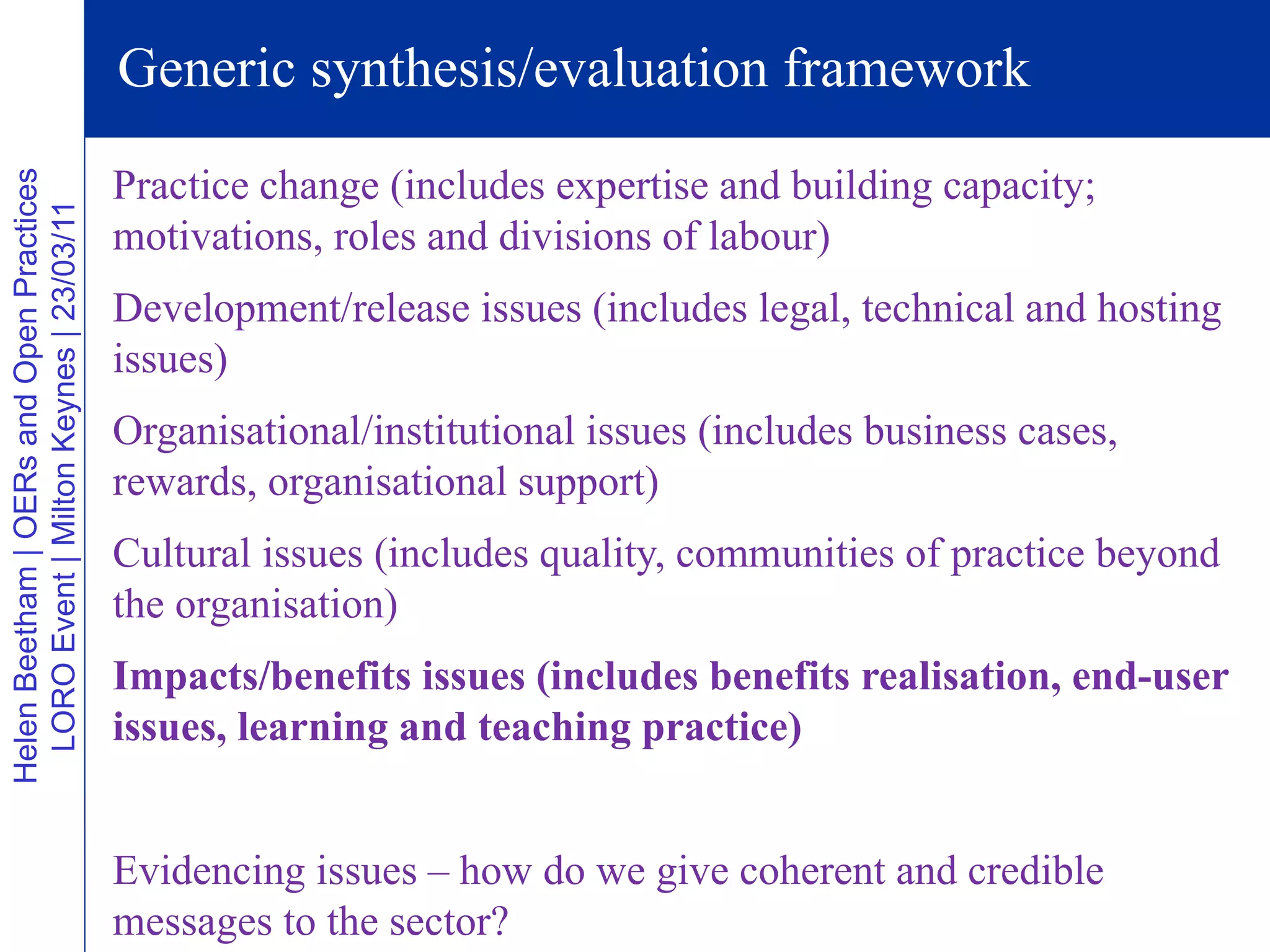 Generic synthesis/evaluation framework
                                          Practice change (includes expertise and building capacity;
Helen Beetham | OERs and Open Practices
  LORO Event | Milton Keynes | 23/03/11




                                          motivations, roles and divisions of labour)
                                          Development/release issues (includes legal, technical and hosting
                                          issues)
                                          Organisational/institutional issues (includes business cases,
                                          rewards, organisational support)
                                          Cultural issues (includes quality, communities of practice beyond
                                          the organisation)
                                          Impacts/benefits issues (includes benefits realisation, end-user
                                          issues, learning and teaching practice)


                                          Evidencing issues – how do we give coherent and credible
                                          messages to the sector?
 