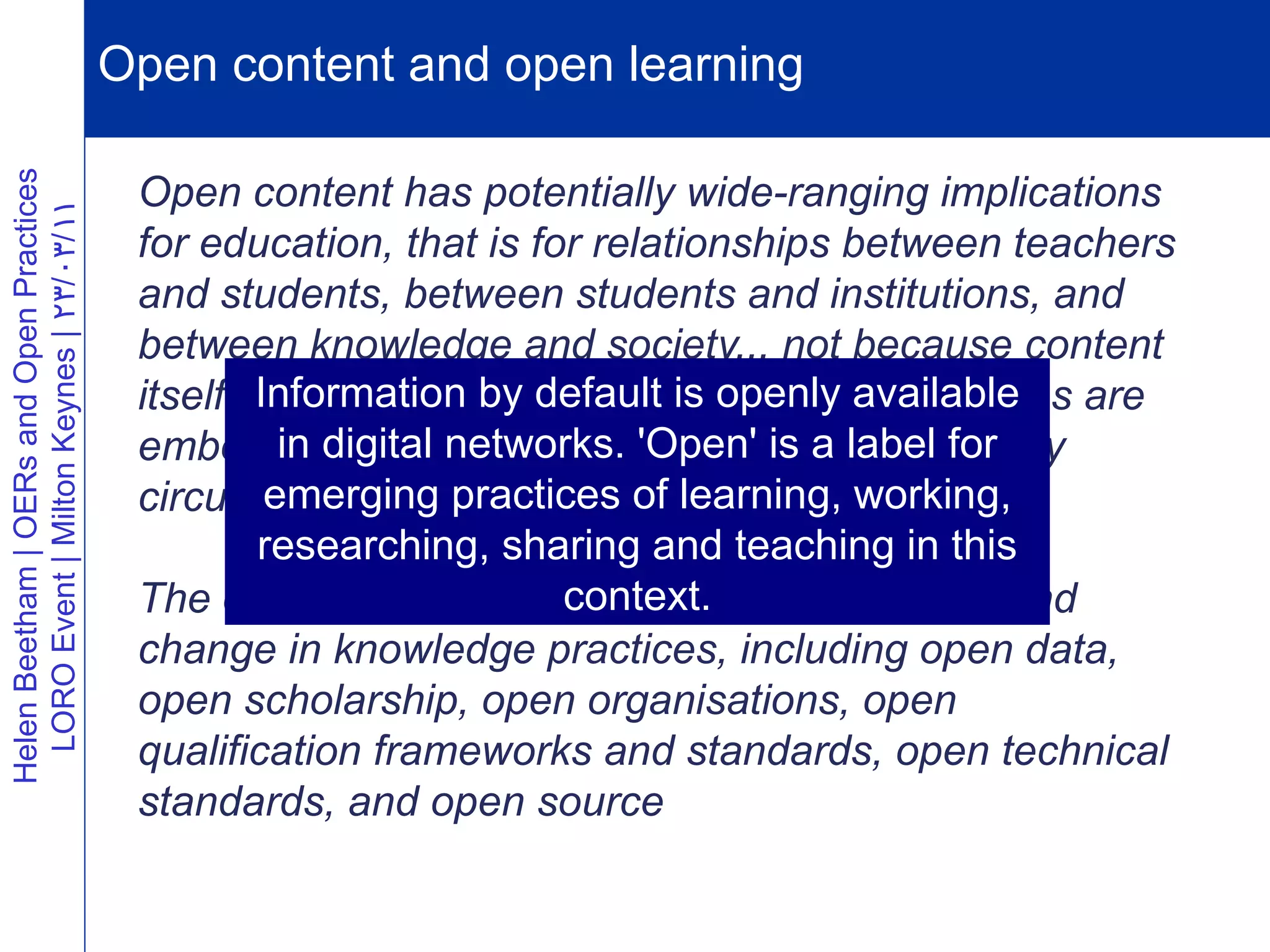 Open content and open learning
Helen Beetham | OERs and Open Practices




                                           Open content has potentially wide-ranging implications
  LORO Event | Milton Keynes | 23/03/11




                                           for education, that is for relationships between teachers
                                           and students, between students and institutions, and
                                           between knowledge and society... not because content
                                                   Information by default is openly available
                                           itself is decisive, but because knowledge relations are
                                           embodieddigital networks. 'Open' and label for
                                                     in in knowledge artefacts is a in how they
                                           circulate and arepractices of learning, working,
                                                    emerging exchanged.
                                                    researching, sharing and teaching in this
                                                                     context.
                                           The open content movement partakes of profound
                                           change in knowledge practices, including open data,
                                           open scholarship, open organisations, open
                                           qualification frameworks and standards, open technical
                                           standards, and open source
 