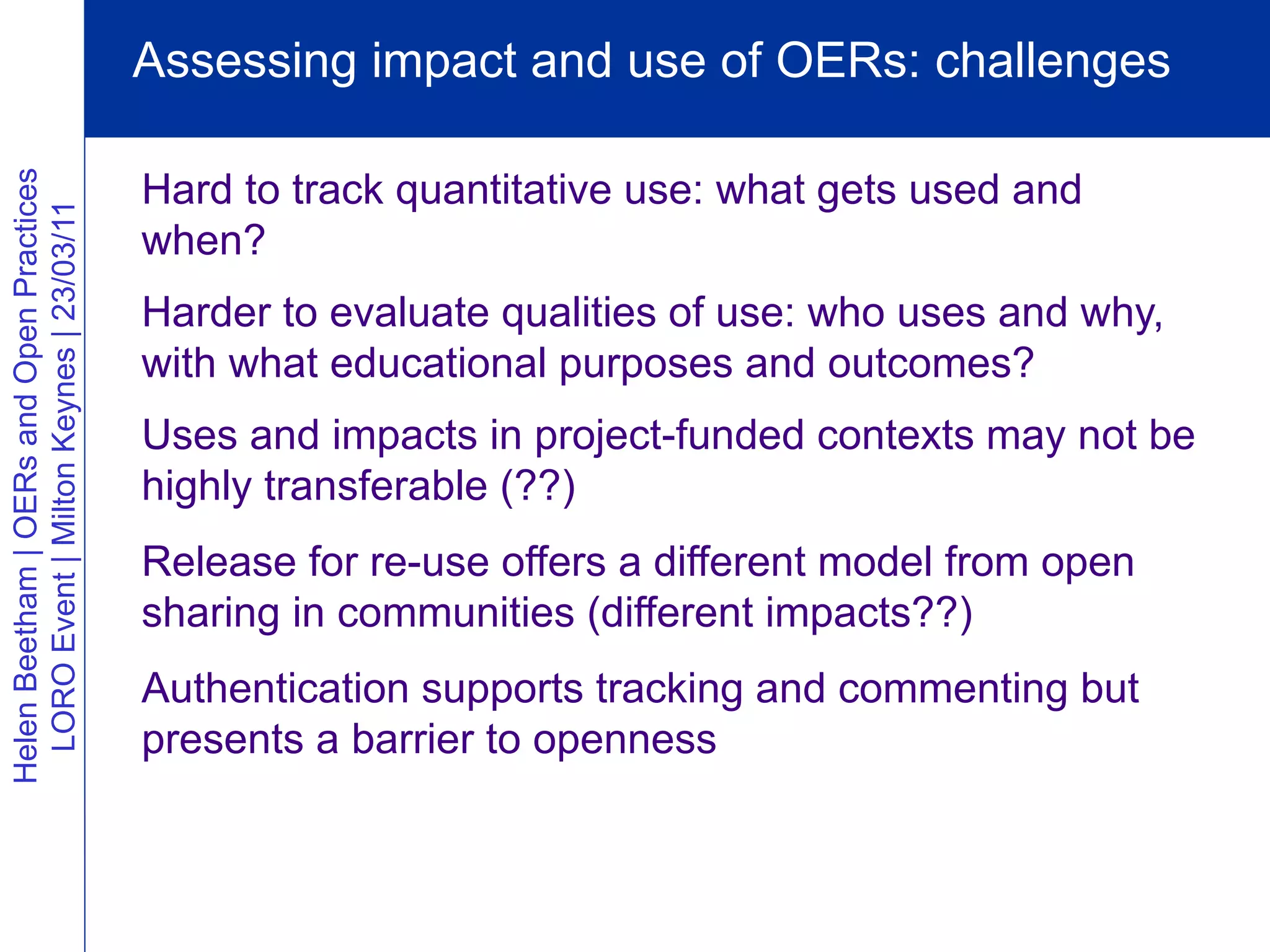 Assessing impact and use of OERs: challenges

                                          Hard to track quantitative use: what gets used and
Helen Beetham | OERs and Open Practices
  LORO Event | Milton Keynes | 23/03/11




                                          when?
                                          Harder to evaluate qualities of use: who uses and why,
                                          with what educational purposes and outcomes?
                                          Uses and impacts in project-funded contexts may not be
                                          highly transferable (??)
                                          Release for re-use offers a different model from open
                                          sharing in communities (different impacts??)
                                          Authentication supports tracking and commenting but
                                          presents a barrier to openness
 