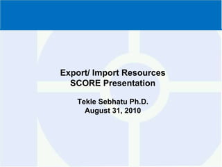 Export/ Import Resources SCORE PresentationTekleSebhatu Ph.D. August 31, 2010 