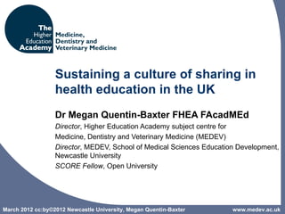 Sustaining a culture of sharing in
                  health education in the UK
                  Dr Megan Quentin-Baxter FHEA FAcadMEd
                  Director, Higher Education Academy subject centre for
                  Medicine, Dentistry and Veterinary Medicine (MEDEV)
                  Director, MEDEV, School of Medical Sciences Education Development,
                  Newcastle University
                  SCORE Fellow, Open University




March 2012 cc:by©2012 Newcastle University, Megan Quentin-Baxter      www.medev.ac.uk
 
