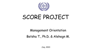 SCORE PROJECT
Management Orientation
Betsha T., Ph.D. & Alehegn M.
July, 2023
 
