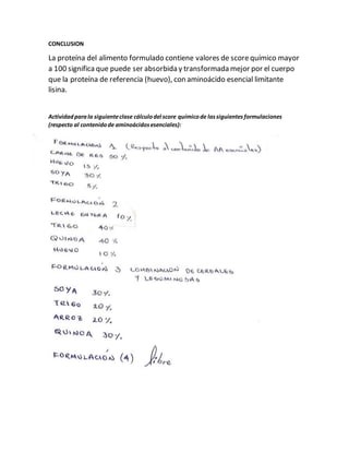 CONCLUSION
La proteína del alimento formulado contiene valores de scorequímico mayor
a 100 significa que puede ser absorbida y transformada mejor por el cuerpo
que la proteína de referencia (huevo), con aminoácido esencial limitante
lisina.
Actividadparala siguienteclase cálculodel score químicode lassiguientesformulaciones
(respecto al contenidode aminoácidosesenciales):
 