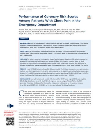 Performance of Coronary Risk Scores
Among Patients With Chest Pain in the
Emergency Department
Dustin G. Mark, MD,a,b
Jie Huang, PHD,a
Uli Chettipally, MD, MPH,c
Mamata V. Kene, MD, MPH,d
Megan L. Anderson, MD,e
Erik P. Hess, MD, MSC,f
Dustin W. Ballard, MD, MBE,a,g
David R. Vinson, MD,a,e
Mary E. Reed, DRPH,a
on behalf of the Kaiser Permanente CREST Network Investigators
ABSTRACT
BACKGROUND Both the modiﬁed History, Electrocardiogram, Age, Risk factors and Troponin (HEART) score and the
Emergency Department Assessment of Chest pain Score (EDACS) can identify patients with possible acute coronary
syndrome (ACS) at low risk (<1%) for major adverse cardiac events (MACE).
OBJECTIVES The authors sought to assess the comparative accuracy of the EDACS (original and simpliﬁed) and
modiﬁed HEART risk scores when using cardiac troponin I (cTnI) cutoffs below the 99th percentile, and obtain precise
MACE risk estimates.
METHODS The authors conducted a retrospective study of adult emergency department (ED) patients evaluated for
possible ACS in an integrated health care system between 2013 and 2015. Negative predictive values for MACE
(composite of myocardial infarction, cardiogenic shock, cardiac arrest, and all-cause mortality) were determined at
60 days. Reclassiﬁcation analyses were used to assess the comparative accuracy of risk scores and lower cTnI cutoffs.
RESULTS A total of 118,822 patients with possible ACS were included. The 3 risk scores’ accuracies were optimized using
the lower limit of cTnI quantitation (<0.02 ng/ml) to deﬁne low risk for 60-day MACE, with reclassiﬁcation yields ranging
between 3.4% and 3.9%, while maintaining similar negative predictive values (range 99.49% to 99.55%; p ¼ 0.27). The
original EDACS identiﬁed the largest proportion of patients as low risk (60.6%; p < 0.0001).
CONCLUSIONS Among ED patients with possible ACS, the modiﬁed HEART score, original EDACS, and simpliﬁed
EDACS all predicted a low risk of 60-day MACE with improved accuracy using a cTnI cutoff below the 99th
percentile. The original EDACS identiﬁed the most low-risk patients, and thus may be the preferred risk score.
(J Am Coll Cardiol 2018;71:606–16) © 2018 by the American College of Cardiology Foundation.
Chest pain is the second leading reason for
emergency department (ED) visits in the
United States, with an estimated 7 million
visits in 2010 at an estimated cost of $5 billion (1).
Patients presenting to EDs with chest pain have
among the largest variations in hospital admission
rates, but lack clearly associated differences in
observed mortality (2,3). Much of the variation in
practice is driven by low-grade recommendations to
secure functional (exercise electrocardiography,
nuclear stress testing, or stress echocardiography) or
anatomic (coronary computed tomography angiog-
raphy) testing in patients with possible acute
coronary syndromes (ACS) before or within 72 h of
ISSN 0735-1097/$36.00 https://doi.org/10.1016/j.jacc.2017.11.064
From the a
Division of Research, Kaiser Permanente Northern California, Oakland, California; b
Departments of Emergency Med-
icine and Critical Care, Kaiser Permanente, Oakland, California; c
Department of Emergency Medicine, Kaiser Permanente, South
San Francisco, California; d
Department of Emergency Medicine, Kaiser Permanente, San Leandro, California; e
Department of
Emergency Medicine, Kaiser Permanente, Sacramento, California; f
Department of Emergency Medicine, Mayo Clinic, Rochester,
Minnesota; and the g
Department of Emergency Medicine, Kaiser Permanente, San Rafael, California. Funded by Kaiser Perma-
nente Northern California Delivery Science Grant. The authors have reported that they have no relationships relevant to the
contents of this paper to disclose.
Manuscript received September 15, 2017; revised manuscript received October 30, 2017, accepted November 27, 2017.
Listen to this manuscript’s
audio summary by
JACC Editor-in-Chief
Dr. Valentin Fuster.
J O U R N A L O F T H E A M E R I C A N C O L L E G E O F C A R D I O L O G Y V O L . 7 1 , N O . 6 , 2 0 1 8
ª 2 0 1 8 B Y T H E A M E R I C A N C O L L E G E O F C A R D I O L O G Y F O U N D A T I O N
P U B L I S H E D B Y E L S E V I E R
 