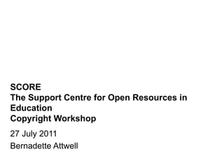 SCORE The Support Centre for Open Resources in Education Copyright Workshop 27 July 2011 Bernadette Attwell 