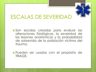 ESCALAS DE SEVERIDAD

 Son  escalas creadas para evaluar las
 alteraciones fisiológicas, la severidad de
 las lesiones anatómicas y la probabilidad
 de sobrevida de la población víctima del
 trauma.

 Pueden   ser usadas con el propósito de
 TRIAGE.
 