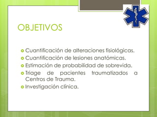 OBJETIVOS

 Cuantificación  de alteraciones fisiológicas.
 Cuantificación de lesiones anatómicas.
 Estimación de probabilidad de sobrevida.
 Triage   de pacientes traumatizados a
  Centros de Trauma.
 Investigación clínica.
 