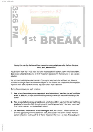 11
QuickTakes
During this exercise the team will learn about the personality types using the four elements:
earth, wind, water and fire
You divide the room into 4 equal areas and name the areas after the element:. earth, wind, water and fire.
Each person will stand into the area of which the element represents him the most when he is in a certain
situation.
Let each person tell why he made this choice. This way the team learns that a different part of them is
activated according to the social environment they are in. And the team now knows which element people
represent in the team and which elements they want to have more in the team.
During the exercise you can apply variations:
1. Next to social situations you can ask them in which element they are when they are in different
states of being. For example, which element represents you when you are drunk? Or when you are
alone?
2. Next to social situations you can ask them in which element they are when they are in different
emotions. For example, which element represents you when you are happy? And when you are sad?
Note that each element can represent each emotion.
3. Let the team act out situations of social settings in duos. Each time in a different element. For
example: approaching someone at a network event. First each duo acts out the scene in their own
element of how they would usually do it. Then in the element they need a bit more. This way they will
SCORE YOUR GOAL
 