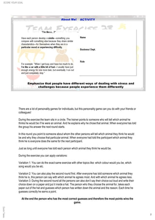 2
QuickTakes
There are a lot of personality games for individuals, but this personality game can you do with your friends or
colleagues!
During the exercise the team sits in a circle. The trainer points to someone who will tell which animal he
thinks he would be if he were an animal. And he explains why he chose that animal. When everyone has told
the group his answer the next round starts.
In this round you point to someone about whom the other persons will tell which animal they think he would
be and why they choose that particular animal. When everyone had told the participant which animal they
think he is everyone does the same for the next participant.
Just as long until everyone has told each person which animal they think he would be.
During the exercise you can apply variations:
Variation 1: You can do the exact same exercise with other topics like: which colour would you be, which
song would you be etc.
Variation 2: You can also play the second round first. After everyone has told someone which animal they
think he is, this person can say with which animal he agrees most. And with which animal he agrees less.
Variation 3: During the second round all the persons can also don’t say their choice out loud and write their
choice down on a paper and put it inside a hat. The person who they choose the animal for, takes each
paper out of the hat and guesses which person has written down the animal and the reason. Each time he
guesses correctly he earns a point.
At the end the person who has the most correct guesses and therefore the most points wins the
game.
SCORE YOUR GOAL
 