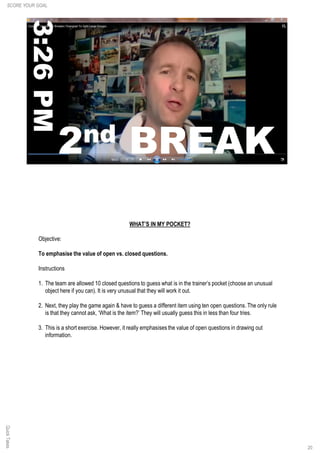 QuickTakes
20
WHAT’S IN MY POCKET?
Objective:
To emphasise the value of open vs. closed questions.
Instructions
1. The team are allowed 10 closed questions to guess what is in the trainer’s pocket (choose an unusual
object here if you can). It is very unusual that they will work it out.
2. Next, they play the game again & have to guess a different item using ten open questions. The only rule
is that they cannot ask, ‘What is the item?’ They will usually guess this in less than four tries.
3. This is a short exercise. However, it really emphasises the value of open questions in drawing out
information.
SCORE YOUR GOAL
 