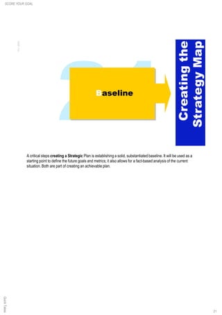 A critical steps creating a Strategic Plan is establishing a solid, substantiated baseline. It will be used as a
starting point to define the future goals and metrics; it also allows for a fact-based analysis of the current
situation. Both are part of creating an achievable plan.
21
QuickTakesSCORE YOUR GOAL
 