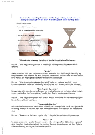 This icebreaker helps you, the trainer, to identify the motivation of the learners
Flipchart 1. “What are you leaving behind to be here today?” Can help individuals park their outside
concerns.
"Worries“
Ask each person to share his or her greatest concern or reservation about participating in the training (e.g.,
everyone else will know more than me). Post participants’ concerns on a flip chart. At the end of the session,
revisit the list & ask the group to share whether their concerns were realized.
Flipchart 2. “What do you want to take away from today?” Helps you, the trainer, establish a group
consensus about what the focus of your training will be (e.g. how much time/emphasis to give each topic).
"Learning from Experience“
Have participants introduce themselves & explain one thing they have learned the hard way about the topic
you are covering. Post their “lessons learned” on a flip chart. Refer to them throughout the class.
Flipchart 3. “What are you offering to the group today?” Helps to establish the idea that the training day will
be one of sharing ideas & experience.
"Challenges & Objectives“
Divide the class into small teams. Instruct teams to identify their challenges in the topic & their objectives for
the training. Post work on flip charts. Have them introduce their team & share their work with the rest of the
class.
Flipchart 4. “How would we like to work together today? “ Helps the learners to establish ground rules.
"Questions“
Have each person write a question they want answered in the training on a Post-it(sticky) note or piece of
paper. Have them introduce themselves & their question. Then post all questions on a wall chart. During or
at the end of training, ask the group to answer the questions.
QuickTakes
3
SCORE YOUR GOAL
 