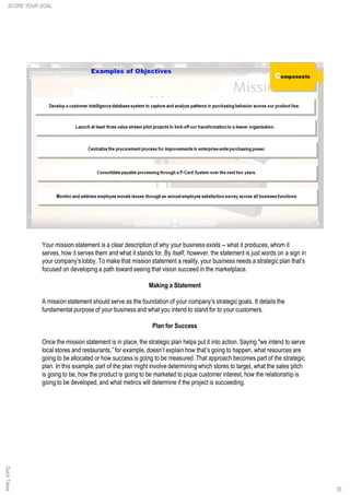 Your mission statement is a clear description of why your business exists -- what it produces, whom it
serves, how it serves them and what it stands for. By itself, however, the statement is just words on a sign in
your company's lobby. To make that mission statement a reality, your business needs a strategic plan that’s
focused on developing a path toward seeing that vision succeed in the marketplace.
Making a Statement
A mission statement should serve as the foundation of your company's strategic goals. It details the
fundamental purpose of your business and what you intend to stand for to your customers.
Plan for Success
Once the mission statement is in place, the strategic plan helps put it into action. Saying "we intend to serve
local stores and restaurants,” for example, doesn’t explain how that’s going to happen, what resources are
going to be allocated or how success is going to be measured. That approach becomes part of the strategic
plan. In this example, part of the plan might involve determining which stores to target, what the sales pitch
is going to be, how the product is going to be marketed to pique customer interest, how the relationship is
going to be developed, and what metrics will determine if the project is succeeding.
35
QuickTakesSCORE YOUR GOAL
 